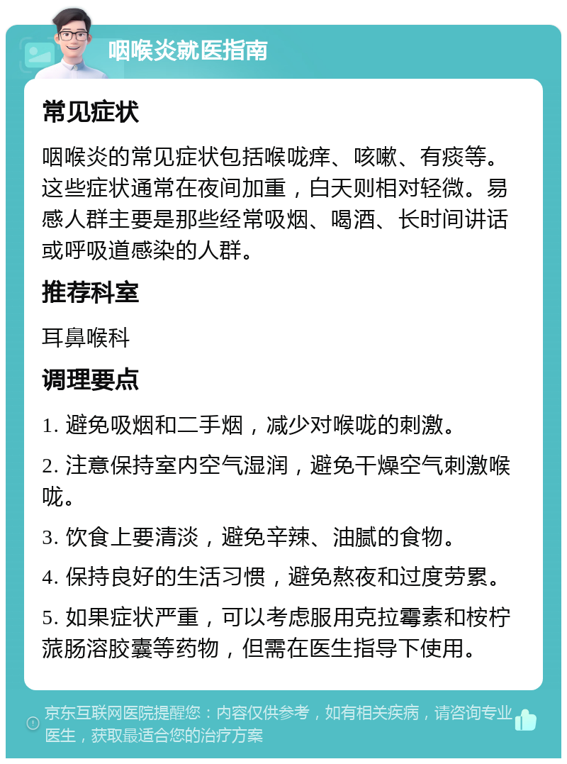 咽喉炎就医指南 常见症状 咽喉炎的常见症状包括喉咙痒、咳嗽、有痰等。这些症状通常在夜间加重，白天则相对轻微。易感人群主要是那些经常吸烟、喝酒、长时间讲话或呼吸道感染的人群。 推荐科室 耳鼻喉科 调理要点 1. 避免吸烟和二手烟，减少对喉咙的刺激。 2. 注意保持室内空气湿润，避免干燥空气刺激喉咙。 3. 饮食上要清淡，避免辛辣、油腻的食物。 4. 保持良好的生活习惯，避免熬夜和过度劳累。 5. 如果症状严重，可以考虑服用克拉霉素和桉柠蒎肠溶胶囊等药物，但需在医生指导下使用。