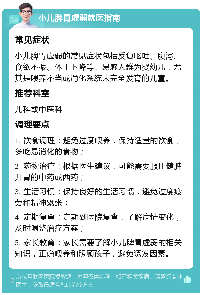 小儿脾胃虚弱就医指南 常见症状 小儿脾胃虚弱的常见症状包括反复呕吐、腹泻、食欲不振、体重下降等。易感人群为婴幼儿，尤其是喂养不当或消化系统未完全发育的儿童。 推荐科室 儿科或中医科 调理要点 1. 饮食调理：避免过度喂养，保持适量的饮食，多吃易消化的食物； 2. 药物治疗：根据医生建议，可能需要服用健脾开胃的中药或西药； 3. 生活习惯：保持良好的生活习惯，避免过度疲劳和精神紧张； 4. 定期复查：定期到医院复查，了解病情变化，及时调整治疗方案； 5. 家长教育：家长需要了解小儿脾胃虚弱的相关知识，正确喂养和照顾孩子，避免诱发因素。