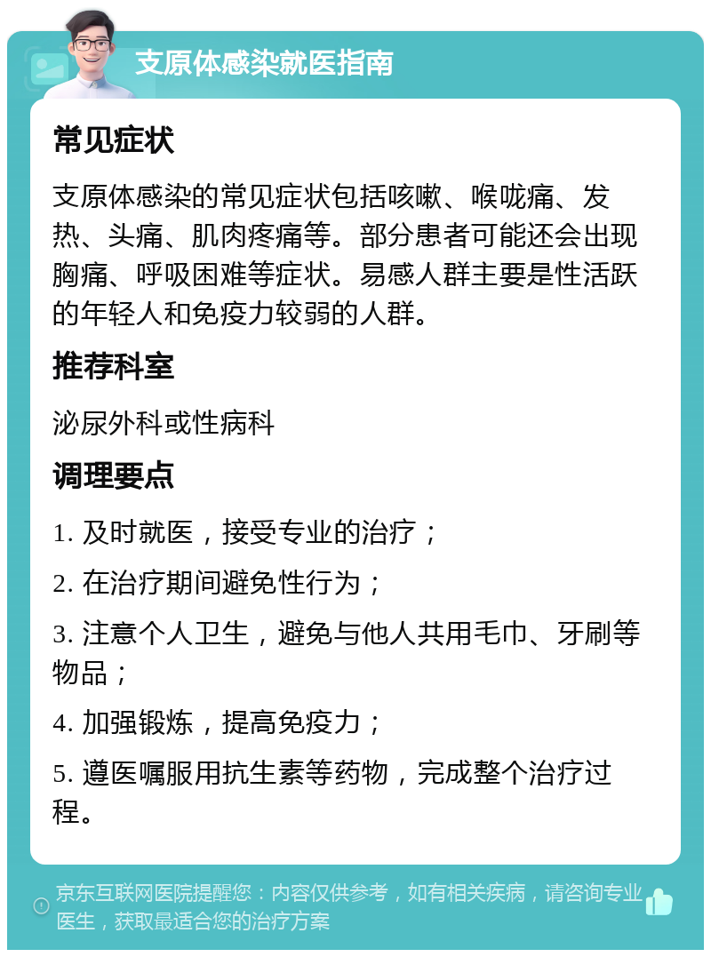 支原体感染就医指南 常见症状 支原体感染的常见症状包括咳嗽、喉咙痛、发热、头痛、肌肉疼痛等。部分患者可能还会出现胸痛、呼吸困难等症状。易感人群主要是性活跃的年轻人和免疫力较弱的人群。 推荐科室 泌尿外科或性病科 调理要点 1. 及时就医，接受专业的治疗； 2. 在治疗期间避免性行为； 3. 注意个人卫生，避免与他人共用毛巾、牙刷等物品； 4. 加强锻炼，提高免疫力； 5. 遵医嘱服用抗生素等药物，完成整个治疗过程。