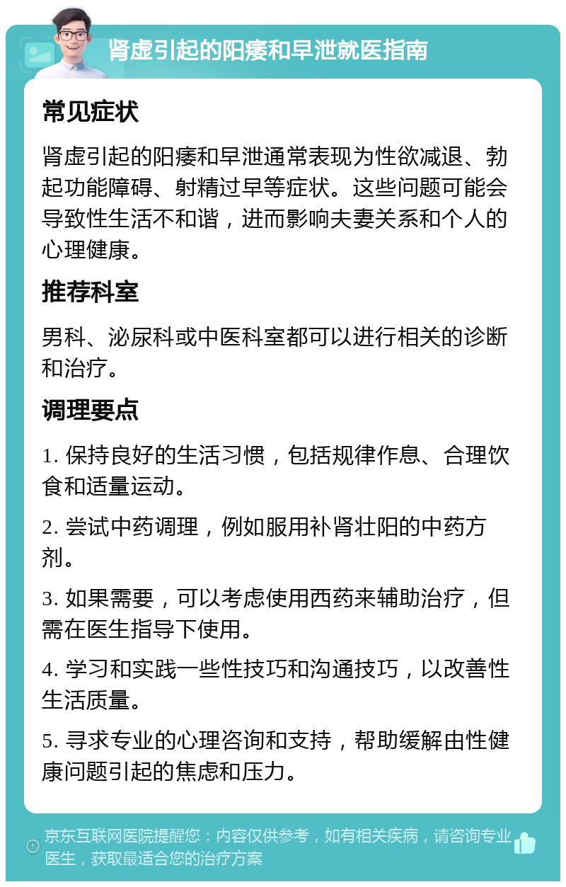 肾虚引起的阳痿和早泄就医指南 常见症状 肾虚引起的阳痿和早泄通常表现为性欲减退、勃起功能障碍、射精过早等症状。这些问题可能会导致性生活不和谐，进而影响夫妻关系和个人的心理健康。 推荐科室 男科、泌尿科或中医科室都可以进行相关的诊断和治疗。 调理要点 1. 保持良好的生活习惯，包括规律作息、合理饮食和适量运动。 2. 尝试中药调理，例如服用补肾壮阳的中药方剂。 3. 如果需要，可以考虑使用西药来辅助治疗，但需在医生指导下使用。 4. 学习和实践一些性技巧和沟通技巧，以改善性生活质量。 5. 寻求专业的心理咨询和支持，帮助缓解由性健康问题引起的焦虑和压力。