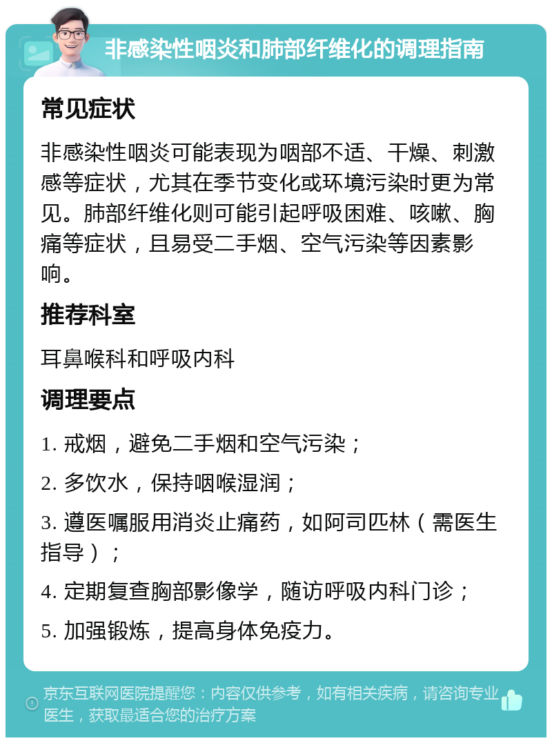 非感染性咽炎和肺部纤维化的调理指南 常见症状 非感染性咽炎可能表现为咽部不适、干燥、刺激感等症状，尤其在季节变化或环境污染时更为常见。肺部纤维化则可能引起呼吸困难、咳嗽、胸痛等症状，且易受二手烟、空气污染等因素影响。 推荐科室 耳鼻喉科和呼吸内科 调理要点 1. 戒烟，避免二手烟和空气污染； 2. 多饮水，保持咽喉湿润； 3. 遵医嘱服用消炎止痛药，如阿司匹林（需医生指导）； 4. 定期复查胸部影像学，随访呼吸内科门诊； 5. 加强锻炼，提高身体免疫力。