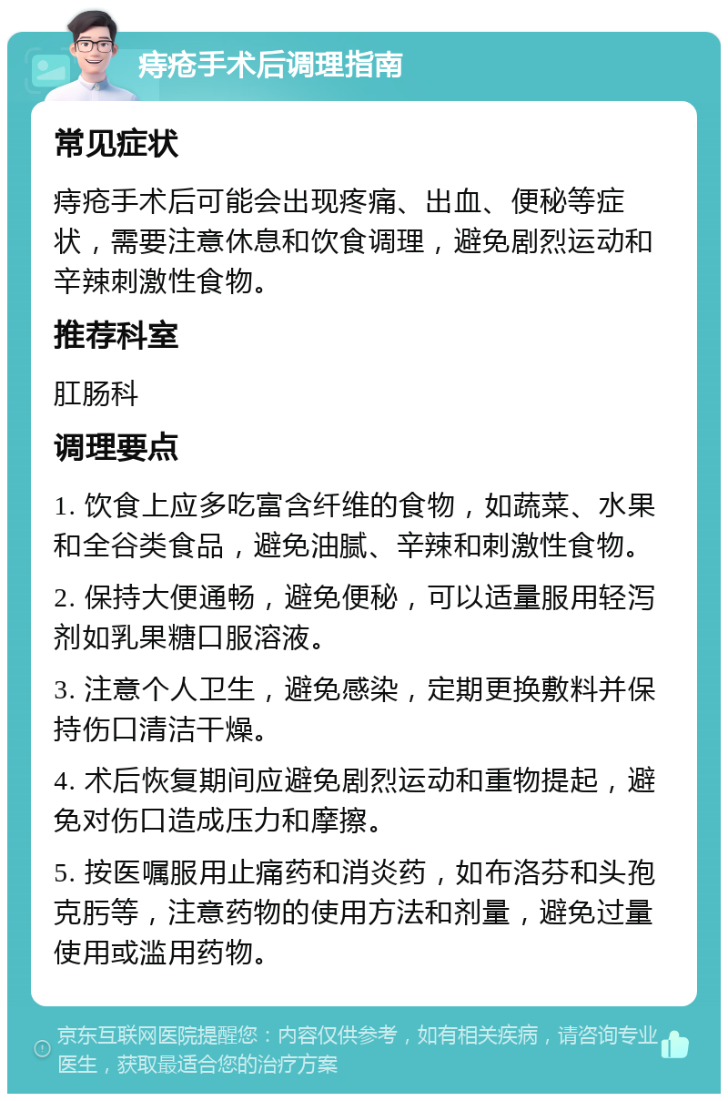 痔疮手术后调理指南 常见症状 痔疮手术后可能会出现疼痛、出血、便秘等症状，需要注意休息和饮食调理，避免剧烈运动和辛辣刺激性食物。 推荐科室 肛肠科 调理要点 1. 饮食上应多吃富含纤维的食物，如蔬菜、水果和全谷类食品，避免油腻、辛辣和刺激性食物。 2. 保持大便通畅，避免便秘，可以适量服用轻泻剂如乳果糖口服溶液。 3. 注意个人卫生，避免感染，定期更换敷料并保持伤口清洁干燥。 4. 术后恢复期间应避免剧烈运动和重物提起，避免对伤口造成压力和摩擦。 5. 按医嘱服用止痛药和消炎药，如布洛芬和头孢克肟等，注意药物的使用方法和剂量，避免过量使用或滥用药物。