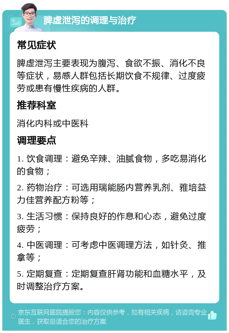 脾虚泄泻的调理与治疗 常见症状 脾虚泄泻主要表现为腹泻、食欲不振、消化不良等症状，易感人群包括长期饮食不规律、过度疲劳或患有慢性疾病的人群。 推荐科室 消化内科或中医科 调理要点 1. 饮食调理：避免辛辣、油腻食物，多吃易消化的食物； 2. 药物治疗：可选用瑞能肠内营养乳剂、雅培益力佳营养配方粉等； 3. 生活习惯：保持良好的作息和心态，避免过度疲劳； 4. 中医调理：可考虑中医调理方法，如针灸、推拿等； 5. 定期复查：定期复查肝肾功能和血糖水平，及时调整治疗方案。