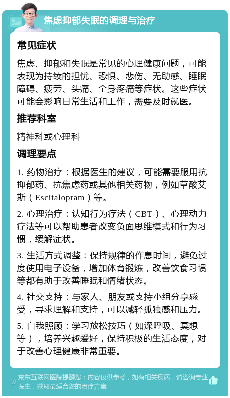 焦虑抑郁失眠的调理与治疗 常见症状 焦虑、抑郁和失眠是常见的心理健康问题，可能表现为持续的担忧、恐惧、悲伤、无助感、睡眠障碍、疲劳、头痛、全身疼痛等症状。这些症状可能会影响日常生活和工作，需要及时就医。 推荐科室 精神科或心理科 调理要点 1. 药物治疗：根据医生的建议，可能需要服用抗抑郁药、抗焦虑药或其他相关药物，例如草酸艾斯（Escitalopram）等。 2. 心理治疗：认知行为疗法（CBT）、心理动力疗法等可以帮助患者改变负面思维模式和行为习惯，缓解症状。 3. 生活方式调整：保持规律的作息时间，避免过度使用电子设备，增加体育锻炼，改善饮食习惯等都有助于改善睡眠和情绪状态。 4. 社交支持：与家人、朋友或支持小组分享感受，寻求理解和支持，可以减轻孤独感和压力。 5. 自我照顾：学习放松技巧（如深呼吸、冥想等），培养兴趣爱好，保持积极的生活态度，对于改善心理健康非常重要。