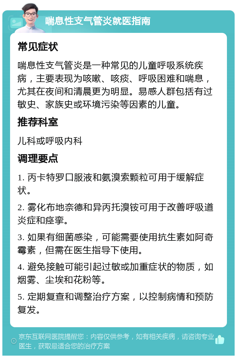 喘息性支气管炎就医指南 常见症状 喘息性支气管炎是一种常见的儿童呼吸系统疾病，主要表现为咳嗽、咳痰、呼吸困难和喘息，尤其在夜间和清晨更为明显。易感人群包括有过敏史、家族史或环境污染等因素的儿童。 推荐科室 儿科或呼吸内科 调理要点 1. 丙卡特罗口服液和氨溴索颗粒可用于缓解症状。 2. 雾化布地奈德和异丙托溴铵可用于改善呼吸道炎症和痉挛。 3. 如果有细菌感染，可能需要使用抗生素如阿奇霉素，但需在医生指导下使用。 4. 避免接触可能引起过敏或加重症状的物质，如烟雾、尘埃和花粉等。 5. 定期复查和调整治疗方案，以控制病情和预防复发。