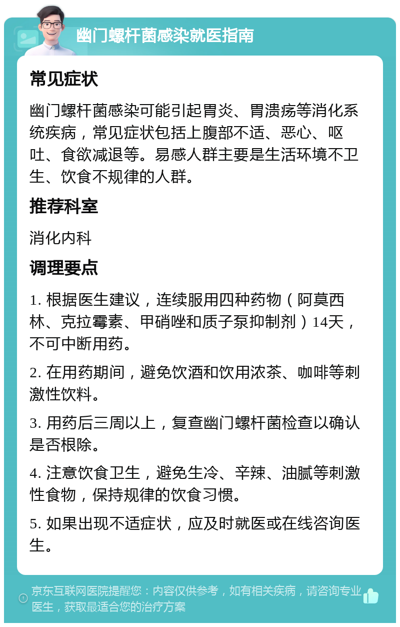 幽门螺杆菌感染就医指南 常见症状 幽门螺杆菌感染可能引起胃炎、胃溃疡等消化系统疾病，常见症状包括上腹部不适、恶心、呕吐、食欲减退等。易感人群主要是生活环境不卫生、饮食不规律的人群。 推荐科室 消化内科 调理要点 1. 根据医生建议，连续服用四种药物（阿莫西林、克拉霉素、甲硝唑和质子泵抑制剂）14天，不可中断用药。 2. 在用药期间，避免饮酒和饮用浓茶、咖啡等刺激性饮料。 3. 用药后三周以上，复查幽门螺杆菌检查以确认是否根除。 4. 注意饮食卫生，避免生冷、辛辣、油腻等刺激性食物，保持规律的饮食习惯。 5. 如果出现不适症状，应及时就医或在线咨询医生。