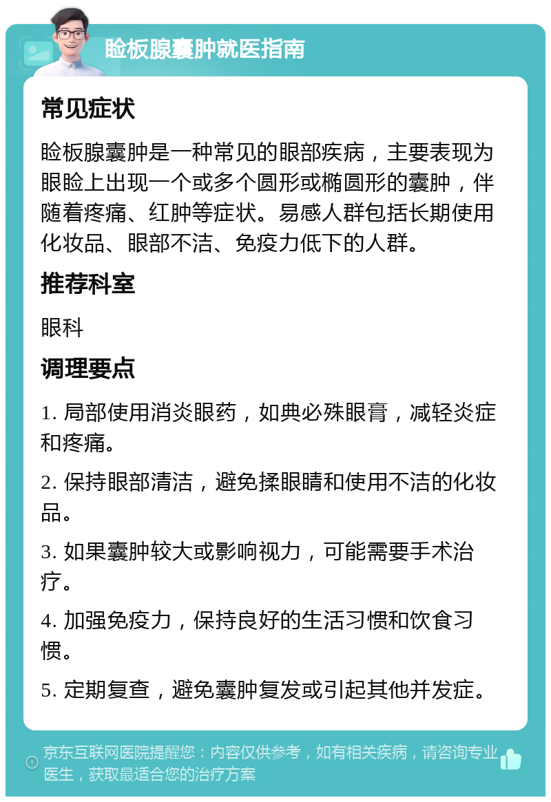 睑板腺囊肿就医指南 常见症状 睑板腺囊肿是一种常见的眼部疾病，主要表现为眼睑上出现一个或多个圆形或椭圆形的囊肿，伴随着疼痛、红肿等症状。易感人群包括长期使用化妆品、眼部不洁、免疫力低下的人群。 推荐科室 眼科 调理要点 1. 局部使用消炎眼药，如典必殊眼膏，减轻炎症和疼痛。 2. 保持眼部清洁，避免揉眼睛和使用不洁的化妆品。 3. 如果囊肿较大或影响视力，可能需要手术治疗。 4. 加强免疫力，保持良好的生活习惯和饮食习惯。 5. 定期复查，避免囊肿复发或引起其他并发症。