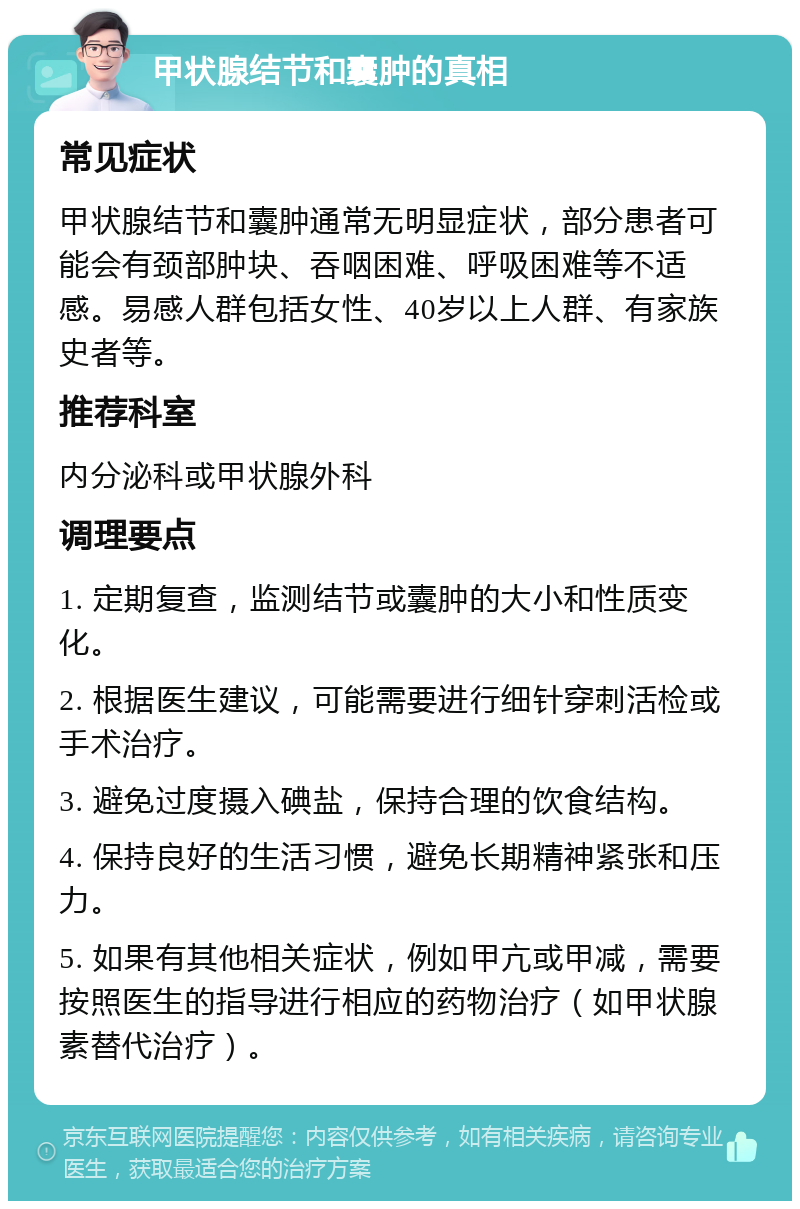 甲状腺结节和囊肿的真相 常见症状 甲状腺结节和囊肿通常无明显症状，部分患者可能会有颈部肿块、吞咽困难、呼吸困难等不适感。易感人群包括女性、40岁以上人群、有家族史者等。 推荐科室 内分泌科或甲状腺外科 调理要点 1. 定期复查，监测结节或囊肿的大小和性质变化。 2. 根据医生建议，可能需要进行细针穿刺活检或手术治疗。 3. 避免过度摄入碘盐，保持合理的饮食结构。 4. 保持良好的生活习惯，避免长期精神紧张和压力。 5. 如果有其他相关症状，例如甲亢或甲减，需要按照医生的指导进行相应的药物治疗（如甲状腺素替代治疗）。