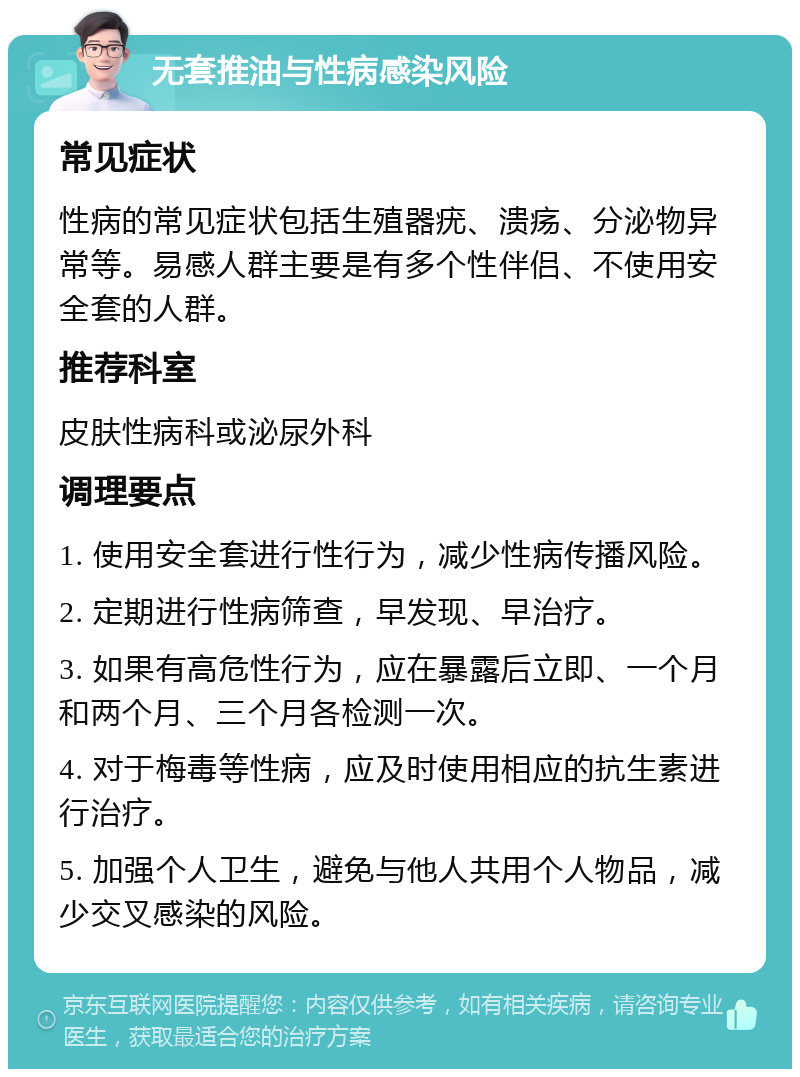 无套推油与性病感染风险 常见症状 性病的常见症状包括生殖器疣、溃疡、分泌物异常等。易感人群主要是有多个性伴侣、不使用安全套的人群。 推荐科室 皮肤性病科或泌尿外科 调理要点 1. 使用安全套进行性行为，减少性病传播风险。 2. 定期进行性病筛查，早发现、早治疗。 3. 如果有高危性行为，应在暴露后立即、一个月和两个月、三个月各检测一次。 4. 对于梅毒等性病，应及时使用相应的抗生素进行治疗。 5. 加强个人卫生，避免与他人共用个人物品，减少交叉感染的风险。