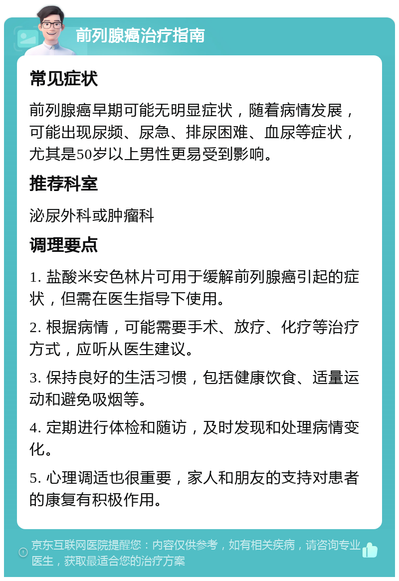 前列腺癌治疗指南 常见症状 前列腺癌早期可能无明显症状，随着病情发展，可能出现尿频、尿急、排尿困难、血尿等症状，尤其是50岁以上男性更易受到影响。 推荐科室 泌尿外科或肿瘤科 调理要点 1. 盐酸米安色林片可用于缓解前列腺癌引起的症状，但需在医生指导下使用。 2. 根据病情，可能需要手术、放疗、化疗等治疗方式，应听从医生建议。 3. 保持良好的生活习惯，包括健康饮食、适量运动和避免吸烟等。 4. 定期进行体检和随访，及时发现和处理病情变化。 5. 心理调适也很重要，家人和朋友的支持对患者的康复有积极作用。