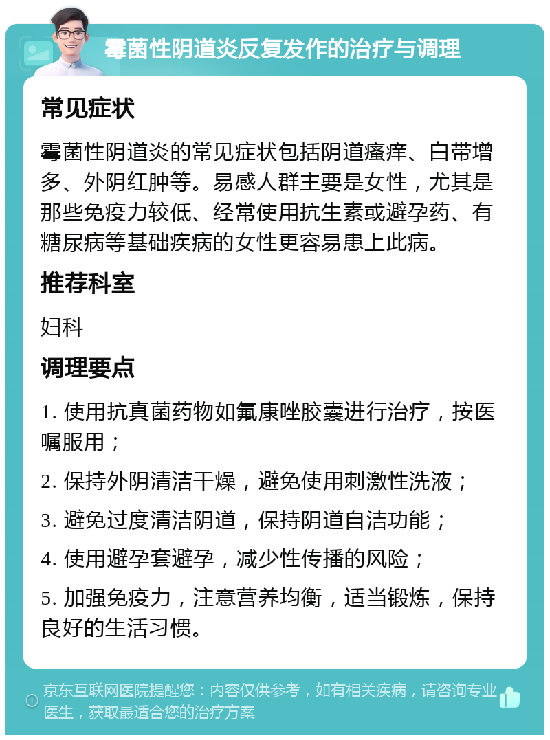 霉菌性阴道炎反复发作的治疗与调理 常见症状 霉菌性阴道炎的常见症状包括阴道瘙痒、白带增多、外阴红肿等。易感人群主要是女性，尤其是那些免疫力较低、经常使用抗生素或避孕药、有糖尿病等基础疾病的女性更容易患上此病。 推荐科室 妇科 调理要点 1. 使用抗真菌药物如氟康唑胶囊进行治疗，按医嘱服用； 2. 保持外阴清洁干燥，避免使用刺激性洗液； 3. 避免过度清洁阴道，保持阴道自洁功能； 4. 使用避孕套避孕，减少性传播的风险； 5. 加强免疫力，注意营养均衡，适当锻炼，保持良好的生活习惯。