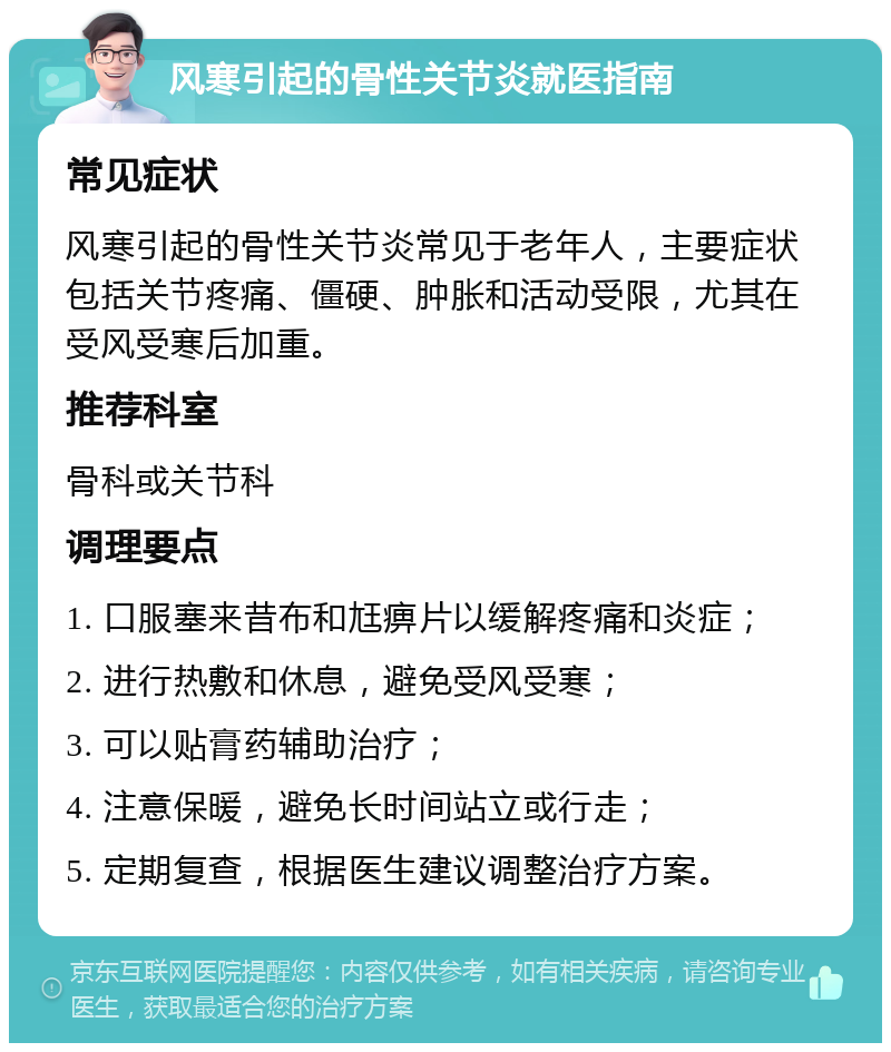 风寒引起的骨性关节炎就医指南 常见症状 风寒引起的骨性关节炎常见于老年人，主要症状包括关节疼痛、僵硬、肿胀和活动受限，尤其在受风受寒后加重。 推荐科室 骨科或关节科 调理要点 1. 口服塞来昔布和尪痹片以缓解疼痛和炎症； 2. 进行热敷和休息，避免受风受寒； 3. 可以贴膏药辅助治疗； 4. 注意保暖，避免长时间站立或行走； 5. 定期复查，根据医生建议调整治疗方案。