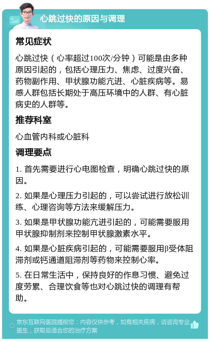 心跳过快的原因与调理 常见症状 心跳过快（心率超过100次/分钟）可能是由多种原因引起的，包括心理压力、焦虑、过度兴奋、药物副作用、甲状腺功能亢进、心脏疾病等。易感人群包括长期处于高压环境中的人群、有心脏病史的人群等。 推荐科室 心血管内科或心脏科 调理要点 1. 首先需要进行心电图检查，明确心跳过快的原因。 2. 如果是心理压力引起的，可以尝试进行放松训练、心理咨询等方法来缓解压力。 3. 如果是甲状腺功能亢进引起的，可能需要服用甲状腺抑制剂来控制甲状腺激素水平。 4. 如果是心脏疾病引起的，可能需要服用β受体阻滞剂或钙通道阻滞剂等药物来控制心率。 5. 在日常生活中，保持良好的作息习惯、避免过度劳累、合理饮食等也对心跳过快的调理有帮助。