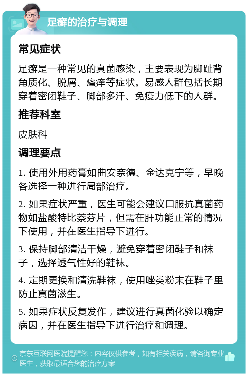 足癣的治疗与调理 常见症状 足癣是一种常见的真菌感染，主要表现为脚趾背角质化、脱屑、瘙痒等症状。易感人群包括长期穿着密闭鞋子、脚部多汗、免疫力低下的人群。 推荐科室 皮肤科 调理要点 1. 使用外用药膏如曲安奈德、金达克宁等，早晚各选择一种进行局部治疗。 2. 如果症状严重，医生可能会建议口服抗真菌药物如盐酸特比萘芬片，但需在肝功能正常的情况下使用，并在医生指导下进行。 3. 保持脚部清洁干燥，避免穿着密闭鞋子和袜子，选择透气性好的鞋袜。 4. 定期更换和清洗鞋袜，使用唑类粉末在鞋子里防止真菌滋生。 5. 如果症状反复发作，建议进行真菌化验以确定病因，并在医生指导下进行治疗和调理。