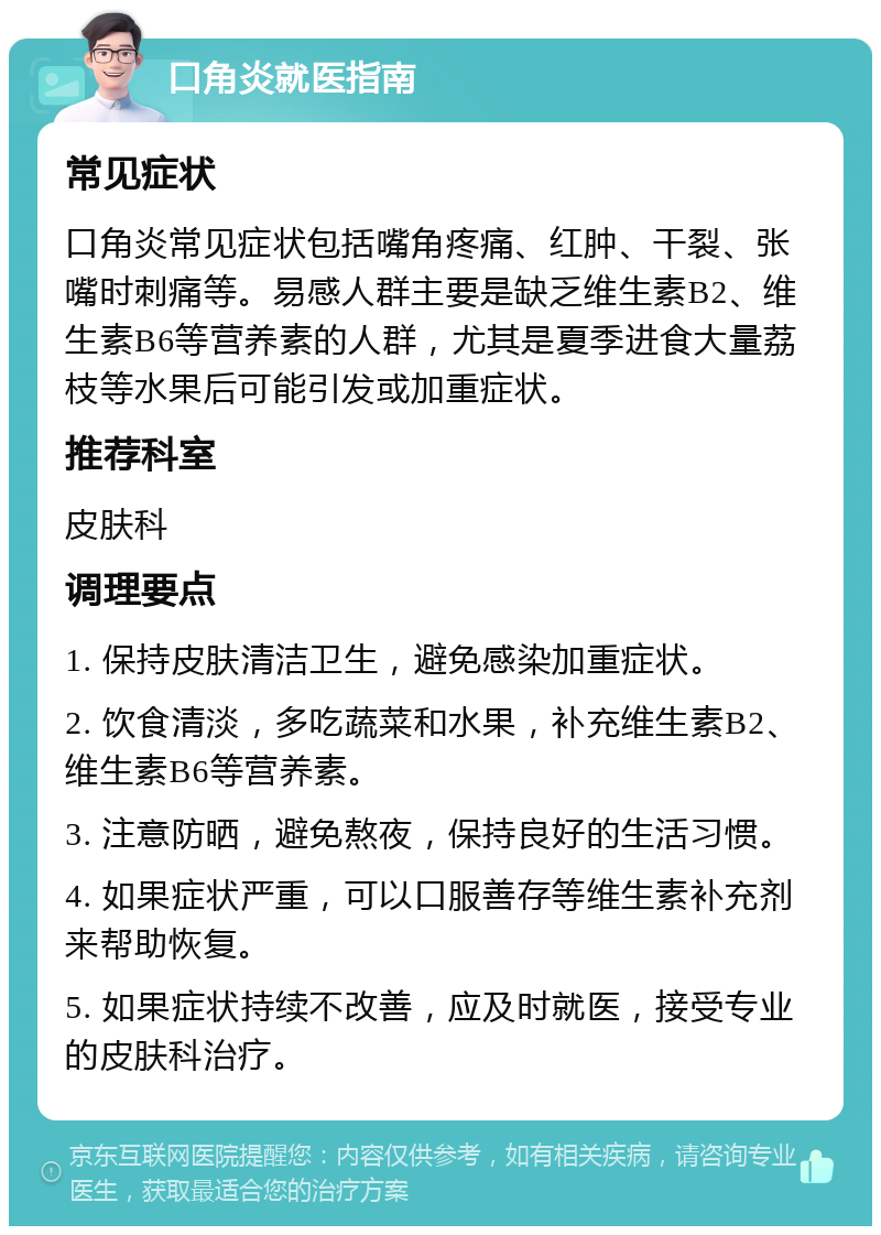 口角炎就医指南 常见症状 口角炎常见症状包括嘴角疼痛、红肿、干裂、张嘴时刺痛等。易感人群主要是缺乏维生素B2、维生素B6等营养素的人群，尤其是夏季进食大量荔枝等水果后可能引发或加重症状。 推荐科室 皮肤科 调理要点 1. 保持皮肤清洁卫生，避免感染加重症状。 2. 饮食清淡，多吃蔬菜和水果，补充维生素B2、维生素B6等营养素。 3. 注意防晒，避免熬夜，保持良好的生活习惯。 4. 如果症状严重，可以口服善存等维生素补充剂来帮助恢复。 5. 如果症状持续不改善，应及时就医，接受专业的皮肤科治疗。