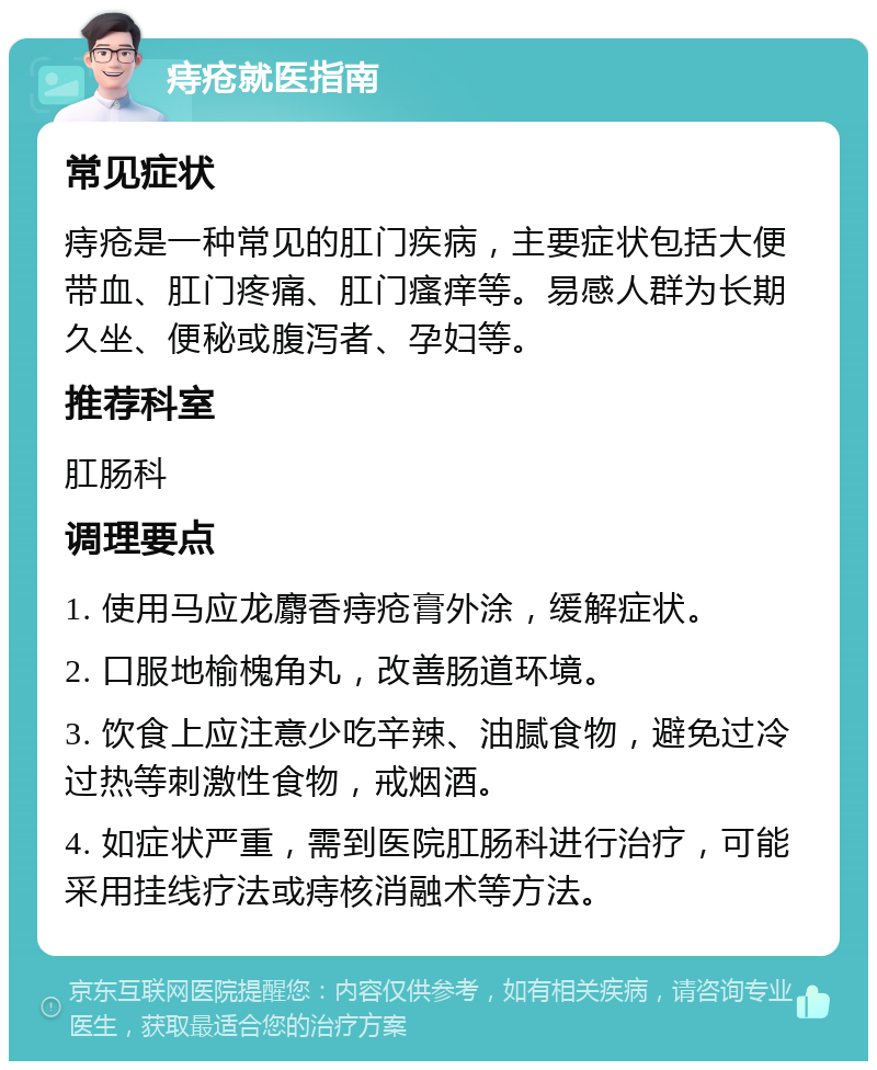 痔疮就医指南 常见症状 痔疮是一种常见的肛门疾病，主要症状包括大便带血、肛门疼痛、肛门瘙痒等。易感人群为长期久坐、便秘或腹泻者、孕妇等。 推荐科室 肛肠科 调理要点 1. 使用马应龙麝香痔疮膏外涂，缓解症状。 2. 口服地榆槐角丸，改善肠道环境。 3. 饮食上应注意少吃辛辣、油腻食物，避免过冷过热等刺激性食物，戒烟酒。 4. 如症状严重，需到医院肛肠科进行治疗，可能采用挂线疗法或痔核消融术等方法。