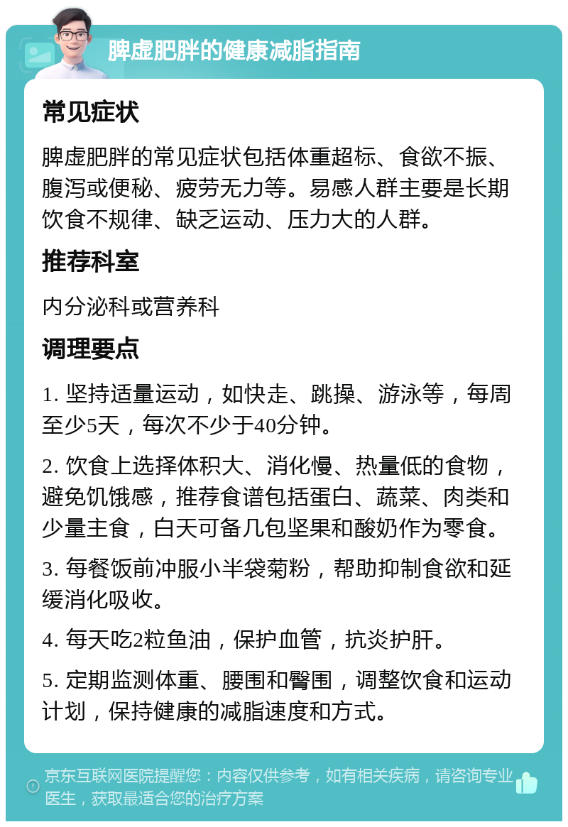 脾虚肥胖的健康减脂指南 常见症状 脾虚肥胖的常见症状包括体重超标、食欲不振、腹泻或便秘、疲劳无力等。易感人群主要是长期饮食不规律、缺乏运动、压力大的人群。 推荐科室 内分泌科或营养科 调理要点 1. 坚持适量运动，如快走、跳操、游泳等，每周至少5天，每次不少于40分钟。 2. 饮食上选择体积大、消化慢、热量低的食物，避免饥饿感，推荐食谱包括蛋白、蔬菜、肉类和少量主食，白天可备几包坚果和酸奶作为零食。 3. 每餐饭前冲服小半袋菊粉，帮助抑制食欲和延缓消化吸收。 4. 每天吃2粒鱼油，保护血管，抗炎护肝。 5. 定期监测体重、腰围和臀围，调整饮食和运动计划，保持健康的减脂速度和方式。