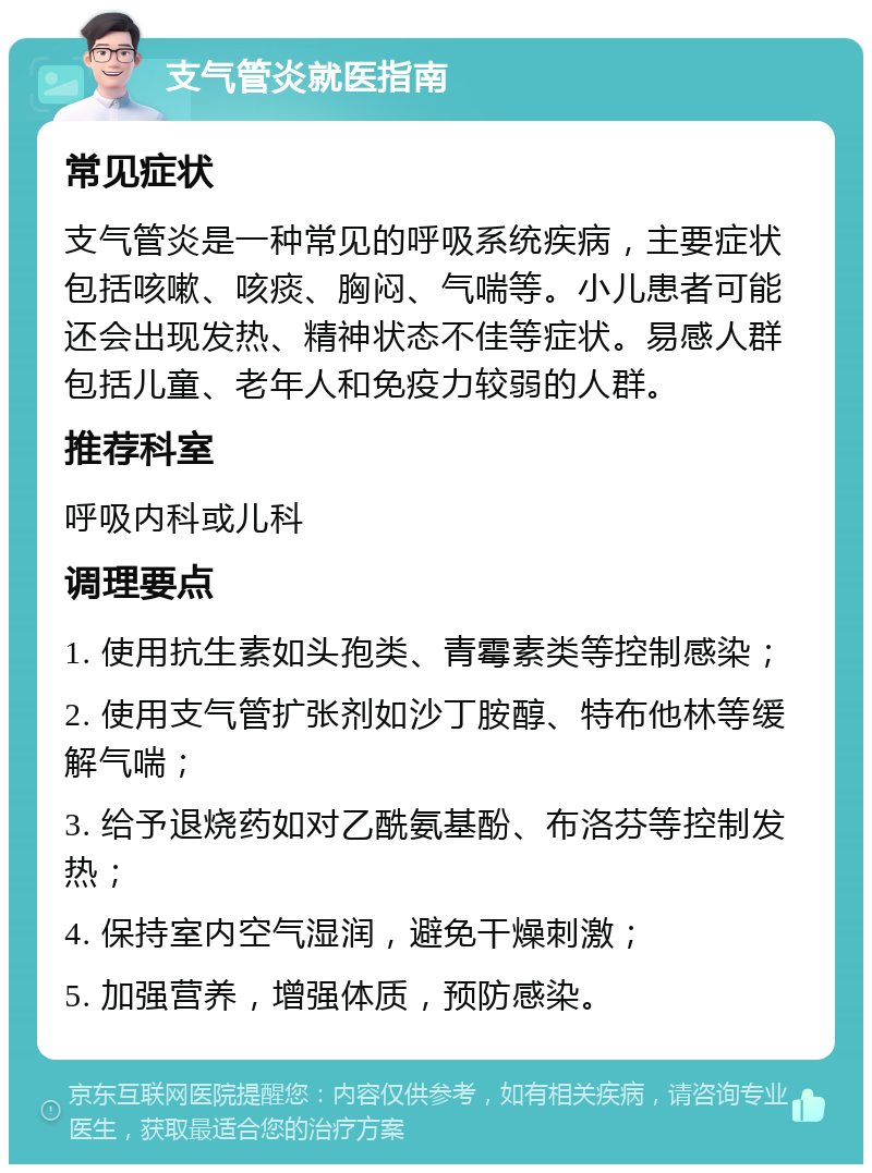 支气管炎就医指南 常见症状 支气管炎是一种常见的呼吸系统疾病，主要症状包括咳嗽、咳痰、胸闷、气喘等。小儿患者可能还会出现发热、精神状态不佳等症状。易感人群包括儿童、老年人和免疫力较弱的人群。 推荐科室 呼吸内科或儿科 调理要点 1. 使用抗生素如头孢类、青霉素类等控制感染； 2. 使用支气管扩张剂如沙丁胺醇、特布他林等缓解气喘； 3. 给予退烧药如对乙酰氨基酚、布洛芬等控制发热； 4. 保持室内空气湿润，避免干燥刺激； 5. 加强营养，增强体质，预防感染。