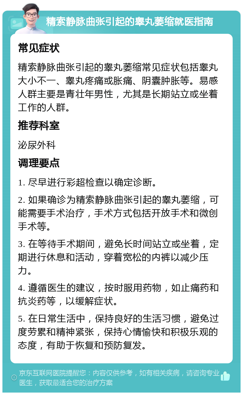 精索静脉曲张引起的睾丸萎缩就医指南 常见症状 精索静脉曲张引起的睾丸萎缩常见症状包括睾丸大小不一、睾丸疼痛或胀痛、阴囊肿胀等。易感人群主要是青壮年男性，尤其是长期站立或坐着工作的人群。 推荐科室 泌尿外科 调理要点 1. 尽早进行彩超检查以确定诊断。 2. 如果确诊为精索静脉曲张引起的睾丸萎缩，可能需要手术治疗，手术方式包括开放手术和微创手术等。 3. 在等待手术期间，避免长时间站立或坐着，定期进行休息和活动，穿着宽松的内裤以减少压力。 4. 遵循医生的建议，按时服用药物，如止痛药和抗炎药等，以缓解症状。 5. 在日常生活中，保持良好的生活习惯，避免过度劳累和精神紧张，保持心情愉快和积极乐观的态度，有助于恢复和预防复发。