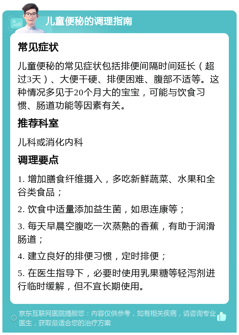 儿童便秘的调理指南 常见症状 儿童便秘的常见症状包括排便间隔时间延长（超过3天）、大便干硬、排便困难、腹部不适等。这种情况多见于20个月大的宝宝，可能与饮食习惯、肠道功能等因素有关。 推荐科室 儿科或消化内科 调理要点 1. 增加膳食纤维摄入，多吃新鲜蔬菜、水果和全谷类食品； 2. 饮食中适量添加益生菌，如思连康等； 3. 每天早晨空腹吃一次蒸熟的香蕉，有助于润滑肠道； 4. 建立良好的排便习惯，定时排便； 5. 在医生指导下，必要时使用乳果糖等轻泻剂进行临时缓解，但不宜长期使用。