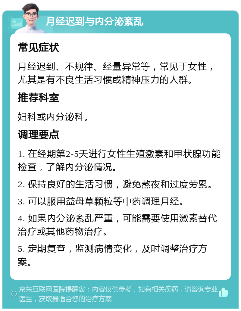 月经迟到与内分泌紊乱 常见症状 月经迟到、不规律、经量异常等，常见于女性，尤其是有不良生活习惯或精神压力的人群。 推荐科室 妇科或内分泌科。 调理要点 1. 在经期第2-5天进行女性生殖激素和甲状腺功能检查，了解内分泌情况。 2. 保持良好的生活习惯，避免熬夜和过度劳累。 3. 可以服用益母草颗粒等中药调理月经。 4. 如果内分泌紊乱严重，可能需要使用激素替代治疗或其他药物治疗。 5. 定期复查，监测病情变化，及时调整治疗方案。