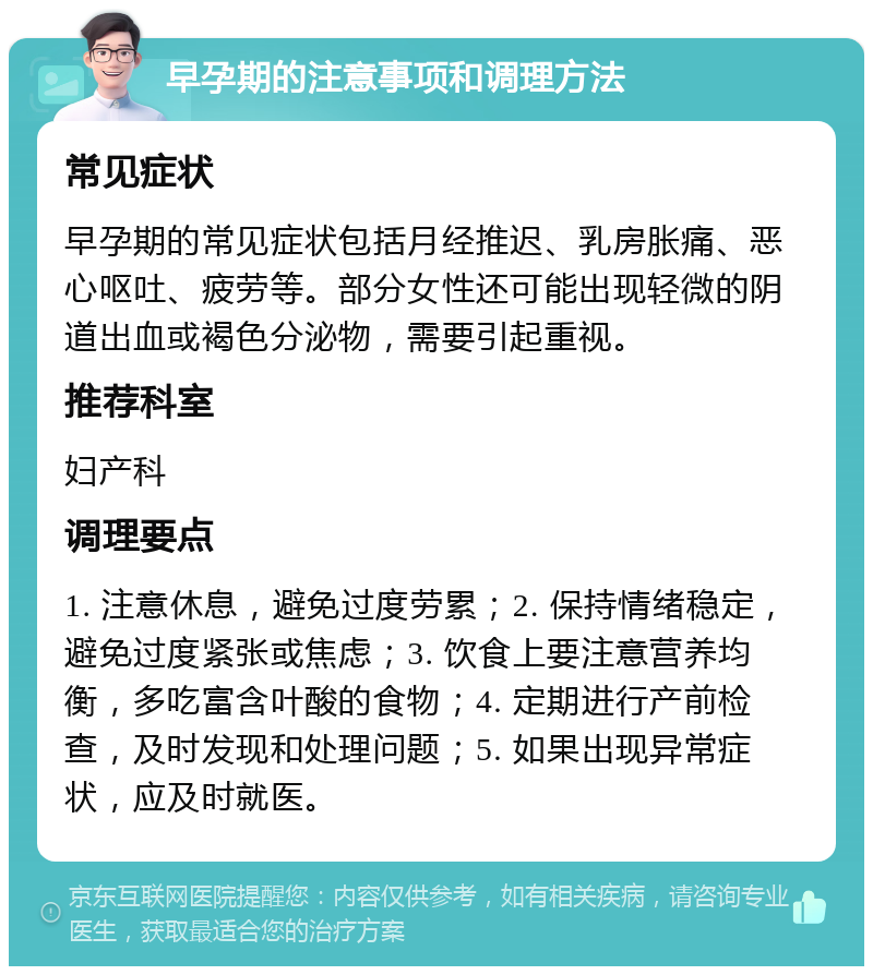 早孕期的注意事项和调理方法 常见症状 早孕期的常见症状包括月经推迟、乳房胀痛、恶心呕吐、疲劳等。部分女性还可能出现轻微的阴道出血或褐色分泌物，需要引起重视。 推荐科室 妇产科 调理要点 1. 注意休息，避免过度劳累；2. 保持情绪稳定，避免过度紧张或焦虑；3. 饮食上要注意营养均衡，多吃富含叶酸的食物；4. 定期进行产前检查，及时发现和处理问题；5. 如果出现异常症状，应及时就医。