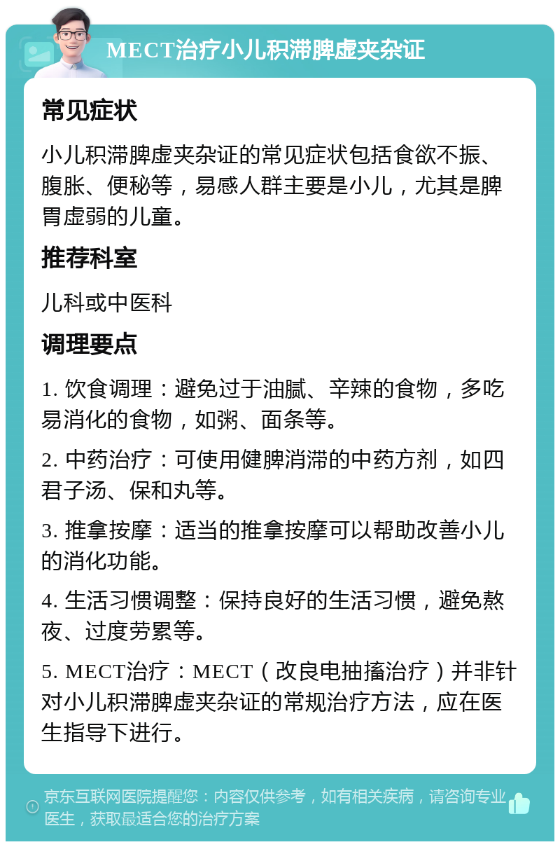 MECT治疗小儿积滞脾虚夹杂证 常见症状 小儿积滞脾虚夹杂证的常见症状包括食欲不振、腹胀、便秘等，易感人群主要是小儿，尤其是脾胃虚弱的儿童。 推荐科室 儿科或中医科 调理要点 1. 饮食调理：避免过于油腻、辛辣的食物，多吃易消化的食物，如粥、面条等。 2. 中药治疗：可使用健脾消滞的中药方剂，如四君子汤、保和丸等。 3. 推拿按摩：适当的推拿按摩可以帮助改善小儿的消化功能。 4. 生活习惯调整：保持良好的生活习惯，避免熬夜、过度劳累等。 5. MECT治疗：MECT（改良电抽搐治疗）并非针对小儿积滞脾虚夹杂证的常规治疗方法，应在医生指导下进行。