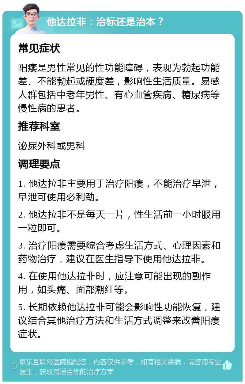 他达拉非：治标还是治本？ 常见症状 阳痿是男性常见的性功能障碍，表现为勃起功能差、不能勃起或硬度差，影响性生活质量。易感人群包括中老年男性、有心血管疾病、糖尿病等慢性病的患者。 推荐科室 泌尿外科或男科 调理要点 1. 他达拉非主要用于治疗阳痿，不能治疗早泄，早泄可使用必利劲。 2. 他达拉非不是每天一片，性生活前一小时服用一粒即可。 3. 治疗阳痿需要综合考虑生活方式、心理因素和药物治疗，建议在医生指导下使用他达拉非。 4. 在使用他达拉非时，应注意可能出现的副作用，如头痛、面部潮红等。 5. 长期依赖他达拉非可能会影响性功能恢复，建议结合其他治疗方法和生活方式调整来改善阳痿症状。