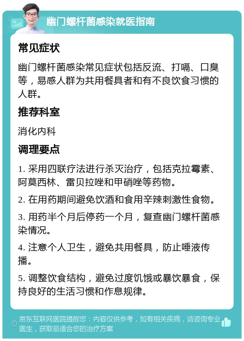 幽门螺杆菌感染就医指南 常见症状 幽门螺杆菌感染常见症状包括反流、打嗝、口臭等，易感人群为共用餐具者和有不良饮食习惯的人群。 推荐科室 消化内科 调理要点 1. 采用四联疗法进行杀灭治疗，包括克拉霉素、阿莫西林、雷贝拉唑和甲硝唑等药物。 2. 在用药期间避免饮酒和食用辛辣刺激性食物。 3. 用药半个月后停药一个月，复查幽门螺杆菌感染情况。 4. 注意个人卫生，避免共用餐具，防止唾液传播。 5. 调整饮食结构，避免过度饥饿或暴饮暴食，保持良好的生活习惯和作息规律。