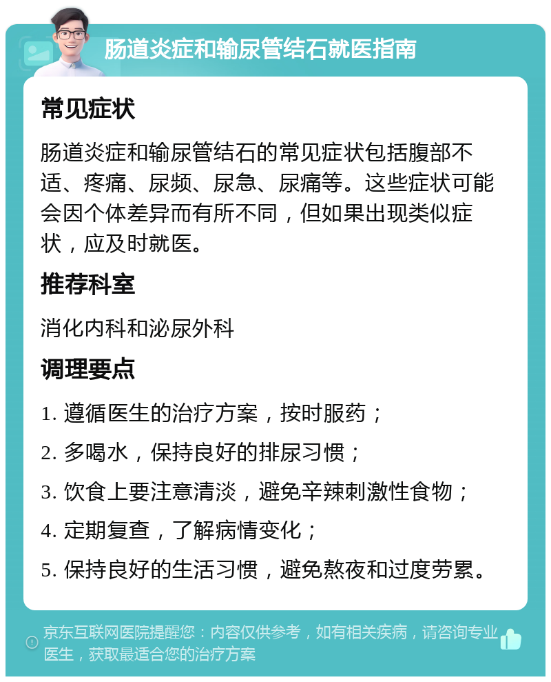 肠道炎症和输尿管结石就医指南 常见症状 肠道炎症和输尿管结石的常见症状包括腹部不适、疼痛、尿频、尿急、尿痛等。这些症状可能会因个体差异而有所不同，但如果出现类似症状，应及时就医。 推荐科室 消化内科和泌尿外科 调理要点 1. 遵循医生的治疗方案，按时服药； 2. 多喝水，保持良好的排尿习惯； 3. 饮食上要注意清淡，避免辛辣刺激性食物； 4. 定期复查，了解病情变化； 5. 保持良好的生活习惯，避免熬夜和过度劳累。