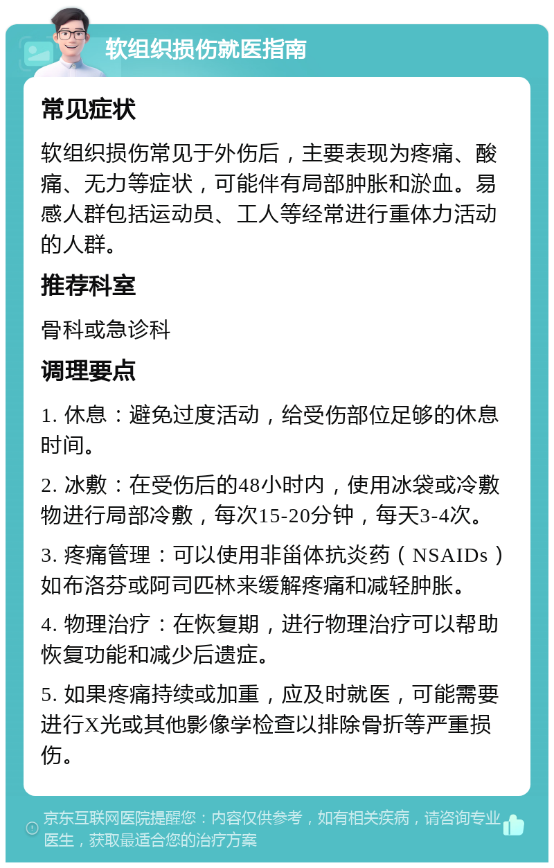 软组织损伤就医指南 常见症状 软组织损伤常见于外伤后，主要表现为疼痛、酸痛、无力等症状，可能伴有局部肿胀和淤血。易感人群包括运动员、工人等经常进行重体力活动的人群。 推荐科室 骨科或急诊科 调理要点 1. 休息：避免过度活动，给受伤部位足够的休息时间。 2. 冰敷：在受伤后的48小时内，使用冰袋或冷敷物进行局部冷敷，每次15-20分钟，每天3-4次。 3. 疼痛管理：可以使用非甾体抗炎药（NSAIDs）如布洛芬或阿司匹林来缓解疼痛和减轻肿胀。 4. 物理治疗：在恢复期，进行物理治疗可以帮助恢复功能和减少后遗症。 5. 如果疼痛持续或加重，应及时就医，可能需要进行X光或其他影像学检查以排除骨折等严重损伤。