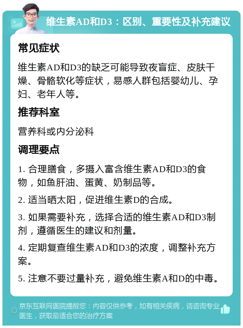 维生素AD和D3：区别、重要性及补充建议 常见症状 维生素AD和D3的缺乏可能导致夜盲症、皮肤干燥、骨骼软化等症状，易感人群包括婴幼儿、孕妇、老年人等。 推荐科室 营养科或内分泌科 调理要点 1. 合理膳食，多摄入富含维生素AD和D3的食物，如鱼肝油、蛋黄、奶制品等。 2. 适当晒太阳，促进维生素D的合成。 3. 如果需要补充，选择合适的维生素AD和D3制剂，遵循医生的建议和剂量。 4. 定期复查维生素AD和D3的浓度，调整补充方案。 5. 注意不要过量补充，避免维生素A和D的中毒。