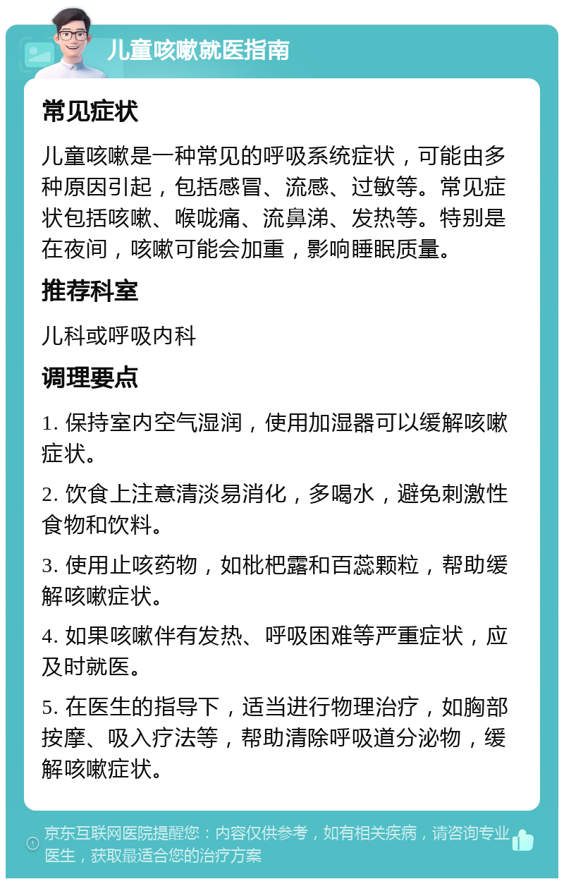 儿童咳嗽就医指南 常见症状 儿童咳嗽是一种常见的呼吸系统症状，可能由多种原因引起，包括感冒、流感、过敏等。常见症状包括咳嗽、喉咙痛、流鼻涕、发热等。特别是在夜间，咳嗽可能会加重，影响睡眠质量。 推荐科室 儿科或呼吸内科 调理要点 1. 保持室内空气湿润，使用加湿器可以缓解咳嗽症状。 2. 饮食上注意清淡易消化，多喝水，避免刺激性食物和饮料。 3. 使用止咳药物，如枇杷露和百蕊颗粒，帮助缓解咳嗽症状。 4. 如果咳嗽伴有发热、呼吸困难等严重症状，应及时就医。 5. 在医生的指导下，适当进行物理治疗，如胸部按摩、吸入疗法等，帮助清除呼吸道分泌物，缓解咳嗽症状。