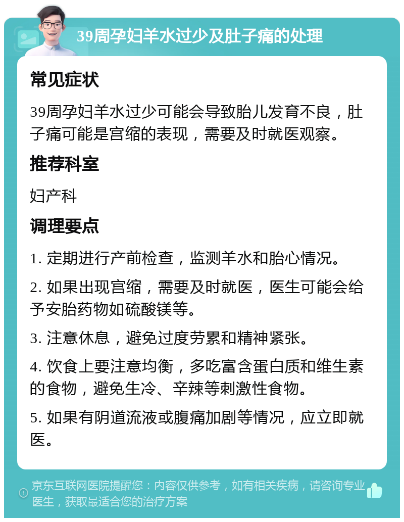 39周孕妇羊水过少及肚子痛的处理 常见症状 39周孕妇羊水过少可能会导致胎儿发育不良，肚子痛可能是宫缩的表现，需要及时就医观察。 推荐科室 妇产科 调理要点 1. 定期进行产前检查，监测羊水和胎心情况。 2. 如果出现宫缩，需要及时就医，医生可能会给予安胎药物如硫酸镁等。 3. 注意休息，避免过度劳累和精神紧张。 4. 饮食上要注意均衡，多吃富含蛋白质和维生素的食物，避免生冷、辛辣等刺激性食物。 5. 如果有阴道流液或腹痛加剧等情况，应立即就医。