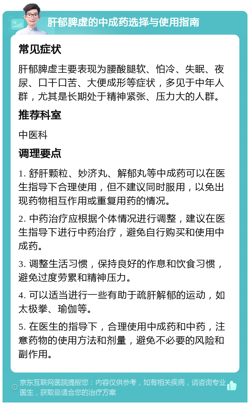 肝郁脾虚的中成药选择与使用指南 常见症状 肝郁脾虚主要表现为腰酸腿软、怕冷、失眠、夜尿、口干口苦、大便成形等症状，多见于中年人群，尤其是长期处于精神紧张、压力大的人群。 推荐科室 中医科 调理要点 1. 舒肝颗粒、妙济丸、解郁丸等中成药可以在医生指导下合理使用，但不建议同时服用，以免出现药物相互作用或重复用药的情况。 2. 中药治疗应根据个体情况进行调整，建议在医生指导下进行中药治疗，避免自行购买和使用中成药。 3. 调整生活习惯，保持良好的作息和饮食习惯，避免过度劳累和精神压力。 4. 可以适当进行一些有助于疏肝解郁的运动，如太极拳、瑜伽等。 5. 在医生的指导下，合理使用中成药和中药，注意药物的使用方法和剂量，避免不必要的风险和副作用。