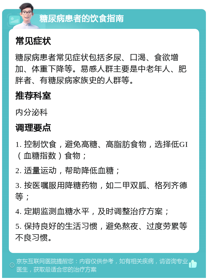 糖尿病患者的饮食指南 常见症状 糖尿病患者常见症状包括多尿、口渴、食欲增加、体重下降等。易感人群主要是中老年人、肥胖者、有糖尿病家族史的人群等。 推荐科室 内分泌科 调理要点 1. 控制饮食，避免高糖、高脂肪食物，选择低GI（血糖指数）食物； 2. 适量运动，帮助降低血糖； 3. 按医嘱服用降糖药物，如二甲双胍、格列齐德等； 4. 定期监测血糖水平，及时调整治疗方案； 5. 保持良好的生活习惯，避免熬夜、过度劳累等不良习惯。