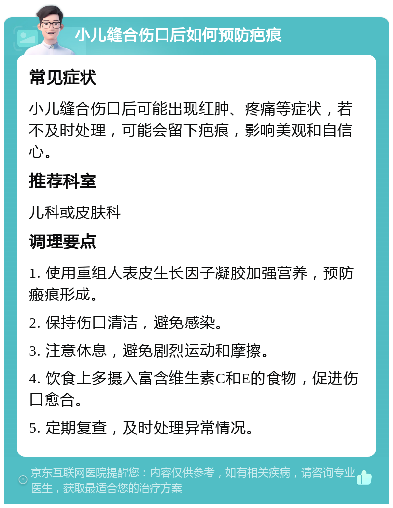 小儿缝合伤口后如何预防疤痕 常见症状 小儿缝合伤口后可能出现红肿、疼痛等症状，若不及时处理，可能会留下疤痕，影响美观和自信心。 推荐科室 儿科或皮肤科 调理要点 1. 使用重组人表皮生长因子凝胶加强营养，预防瘢痕形成。 2. 保持伤口清洁，避免感染。 3. 注意休息，避免剧烈运动和摩擦。 4. 饮食上多摄入富含维生素C和E的食物，促进伤口愈合。 5. 定期复查，及时处理异常情况。