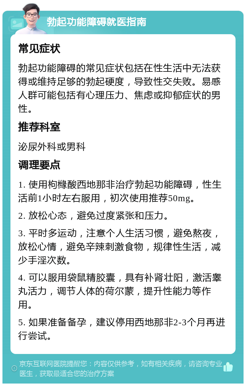 勃起功能障碍就医指南 常见症状 勃起功能障碍的常见症状包括在性生活中无法获得或维持足够的勃起硬度，导致性交失败。易感人群可能包括有心理压力、焦虑或抑郁症状的男性。 推荐科室 泌尿外科或男科 调理要点 1. 使用枸橼酸西地那非治疗勃起功能障碍，性生活前1小时左右服用，初次使用推荐50mg。 2. 放松心态，避免过度紧张和压力。 3. 平时多运动，注意个人生活习惯，避免熬夜，放松心情，避免辛辣刺激食物，规律性生活，减少手淫次数。 4. 可以服用袋鼠精胶囊，具有补肾壮阳，激活睾丸活力，调节人体的荷尔蒙，提升性能力等作用。 5. 如果准备备孕，建议停用西地那非2-3个月再进行尝试。