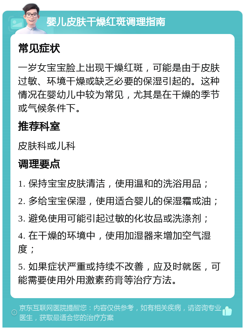 婴儿皮肤干燥红斑调理指南 常见症状 一岁女宝宝脸上出现干燥红斑，可能是由于皮肤过敏、环境干燥或缺乏必要的保湿引起的。这种情况在婴幼儿中较为常见，尤其是在干燥的季节或气候条件下。 推荐科室 皮肤科或儿科 调理要点 1. 保持宝宝皮肤清洁，使用温和的洗浴用品； 2. 多给宝宝保湿，使用适合婴儿的保湿霜或油； 3. 避免使用可能引起过敏的化妆品或洗涤剂； 4. 在干燥的环境中，使用加湿器来增加空气湿度； 5. 如果症状严重或持续不改善，应及时就医，可能需要使用外用激素药膏等治疗方法。