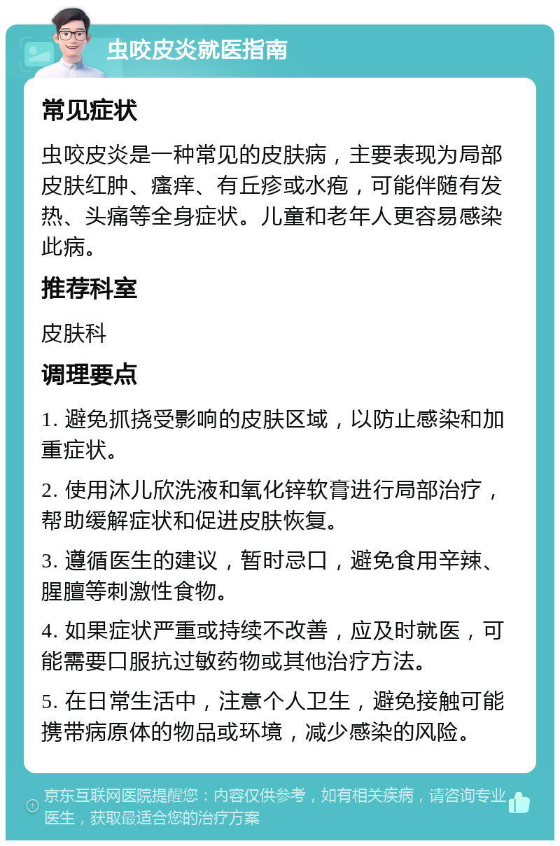 虫咬皮炎就医指南 常见症状 虫咬皮炎是一种常见的皮肤病，主要表现为局部皮肤红肿、瘙痒、有丘疹或水疱，可能伴随有发热、头痛等全身症状。儿童和老年人更容易感染此病。 推荐科室 皮肤科 调理要点 1. 避免抓挠受影响的皮肤区域，以防止感染和加重症状。 2. 使用沐儿欣洗液和氧化锌软膏进行局部治疗，帮助缓解症状和促进皮肤恢复。 3. 遵循医生的建议，暂时忌口，避免食用辛辣、腥膻等刺激性食物。 4. 如果症状严重或持续不改善，应及时就医，可能需要口服抗过敏药物或其他治疗方法。 5. 在日常生活中，注意个人卫生，避免接触可能携带病原体的物品或环境，减少感染的风险。