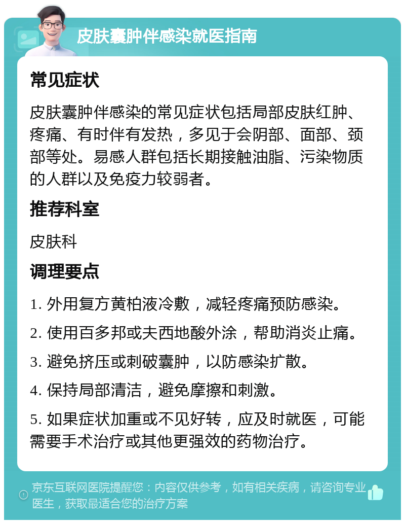 皮肤囊肿伴感染就医指南 常见症状 皮肤囊肿伴感染的常见症状包括局部皮肤红肿、疼痛、有时伴有发热，多见于会阴部、面部、颈部等处。易感人群包括长期接触油脂、污染物质的人群以及免疫力较弱者。 推荐科室 皮肤科 调理要点 1. 外用复方黄柏液冷敷，减轻疼痛预防感染。 2. 使用百多邦或夫西地酸外涂，帮助消炎止痛。 3. 避免挤压或刺破囊肿，以防感染扩散。 4. 保持局部清洁，避免摩擦和刺激。 5. 如果症状加重或不见好转，应及时就医，可能需要手术治疗或其他更强效的药物治疗。