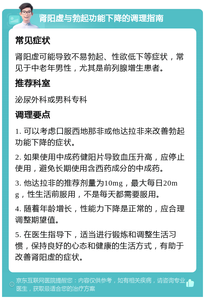 肾阳虚与勃起功能下降的调理指南 常见症状 肾阳虚可能导致不易勃起、性欲低下等症状，常见于中老年男性，尤其是前列腺增生患者。 推荐科室 泌尿外科或男科专科 调理要点 1. 可以考虑口服西地那非或他达拉非来改善勃起功能下降的症状。 2. 如果使用中成药健阳片导致血压升高，应停止使用，避免长期使用含西药成分的中成药。 3. 他达拉非的推荐剂量为10mg，最大每日20mg，性生活前服用，不是每天都需要服用。 4. 随着年龄增长，性能力下降是正常的，应合理调整期望值。 5. 在医生指导下，适当进行锻炼和调整生活习惯，保持良好的心态和健康的生活方式，有助于改善肾阳虚的症状。