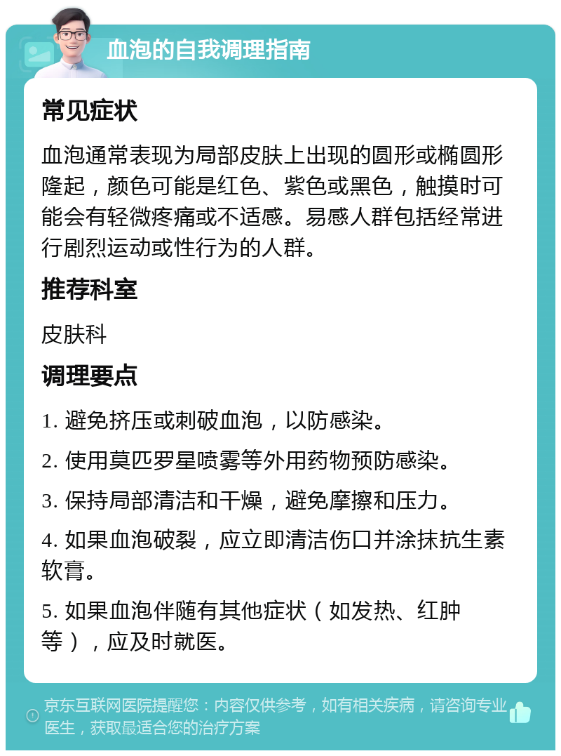 血泡的自我调理指南 常见症状 血泡通常表现为局部皮肤上出现的圆形或椭圆形隆起，颜色可能是红色、紫色或黑色，触摸时可能会有轻微疼痛或不适感。易感人群包括经常进行剧烈运动或性行为的人群。 推荐科室 皮肤科 调理要点 1. 避免挤压或刺破血泡，以防感染。 2. 使用莫匹罗星喷雾等外用药物预防感染。 3. 保持局部清洁和干燥，避免摩擦和压力。 4. 如果血泡破裂，应立即清洁伤口并涂抹抗生素软膏。 5. 如果血泡伴随有其他症状（如发热、红肿等），应及时就医。