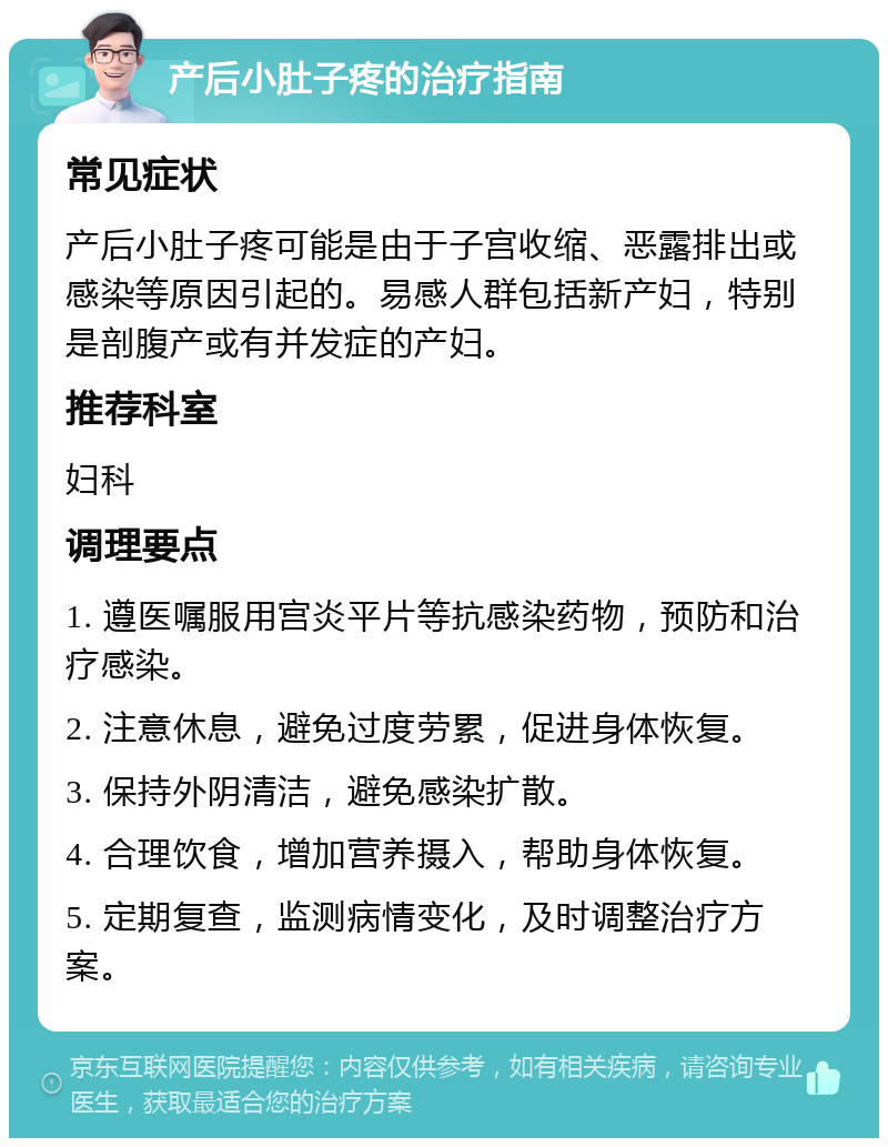 产后小肚子疼的治疗指南 常见症状 产后小肚子疼可能是由于子宫收缩、恶露排出或感染等原因引起的。易感人群包括新产妇，特别是剖腹产或有并发症的产妇。 推荐科室 妇科 调理要点 1. 遵医嘱服用宫炎平片等抗感染药物，预防和治疗感染。 2. 注意休息，避免过度劳累，促进身体恢复。 3. 保持外阴清洁，避免感染扩散。 4. 合理饮食，增加营养摄入，帮助身体恢复。 5. 定期复查，监测病情变化，及时调整治疗方案。