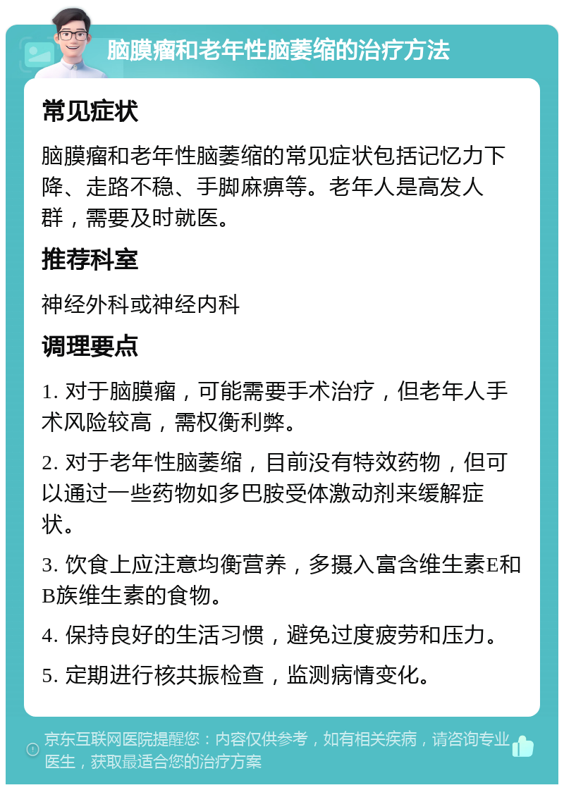 脑膜瘤和老年性脑萎缩的治疗方法 常见症状 脑膜瘤和老年性脑萎缩的常见症状包括记忆力下降、走路不稳、手脚麻痹等。老年人是高发人群，需要及时就医。 推荐科室 神经外科或神经内科 调理要点 1. 对于脑膜瘤，可能需要手术治疗，但老年人手术风险较高，需权衡利弊。 2. 对于老年性脑萎缩，目前没有特效药物，但可以通过一些药物如多巴胺受体激动剂来缓解症状。 3. 饮食上应注意均衡营养，多摄入富含维生素E和B族维生素的食物。 4. 保持良好的生活习惯，避免过度疲劳和压力。 5. 定期进行核共振检查，监测病情变化。