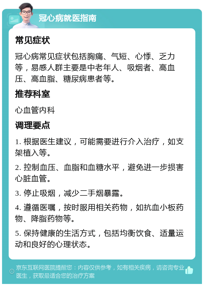 冠心病就医指南 常见症状 冠心病常见症状包括胸痛、气短、心悸、乏力等，易感人群主要是中老年人、吸烟者、高血压、高血脂、糖尿病患者等。 推荐科室 心血管内科 调理要点 1. 根据医生建议，可能需要进行介入治疗，如支架植入等。 2. 控制血压、血脂和血糖水平，避免进一步损害心脏血管。 3. 停止吸烟，减少二手烟暴露。 4. 遵循医嘱，按时服用相关药物，如抗血小板药物、降脂药物等。 5. 保持健康的生活方式，包括均衡饮食、适量运动和良好的心理状态。