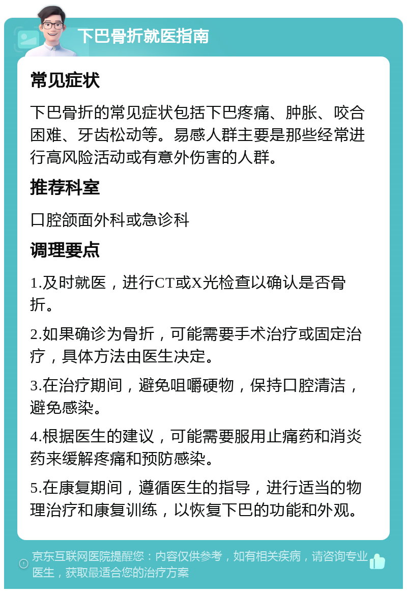 下巴骨折就医指南 常见症状 下巴骨折的常见症状包括下巴疼痛、肿胀、咬合困难、牙齿松动等。易感人群主要是那些经常进行高风险活动或有意外伤害的人群。 推荐科室 口腔颌面外科或急诊科 调理要点 1.及时就医，进行CT或X光检查以确认是否骨折。 2.如果确诊为骨折，可能需要手术治疗或固定治疗，具体方法由医生决定。 3.在治疗期间，避免咀嚼硬物，保持口腔清洁，避免感染。 4.根据医生的建议，可能需要服用止痛药和消炎药来缓解疼痛和预防感染。 5.在康复期间，遵循医生的指导，进行适当的物理治疗和康复训练，以恢复下巴的功能和外观。