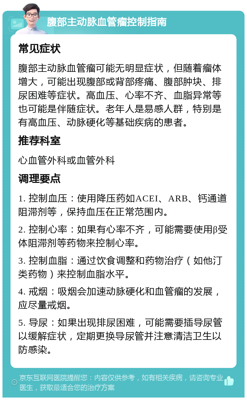 腹部主动脉血管瘤控制指南 常见症状 腹部主动脉血管瘤可能无明显症状，但随着瘤体增大，可能出现腹部或背部疼痛、腹部肿块、排尿困难等症状。高血压、心率不齐、血脂异常等也可能是伴随症状。老年人是易感人群，特别是有高血压、动脉硬化等基础疾病的患者。 推荐科室 心血管外科或血管外科 调理要点 1. 控制血压：使用降压药如ACEI、ARB、钙通道阻滞剂等，保持血压在正常范围内。 2. 控制心率：如果有心率不齐，可能需要使用β受体阻滞剂等药物来控制心率。 3. 控制血脂：通过饮食调整和药物治疗（如他汀类药物）来控制血脂水平。 4. 戒烟：吸烟会加速动脉硬化和血管瘤的发展，应尽量戒烟。 5. 导尿：如果出现排尿困难，可能需要插导尿管以缓解症状，定期更换导尿管并注意清洁卫生以防感染。