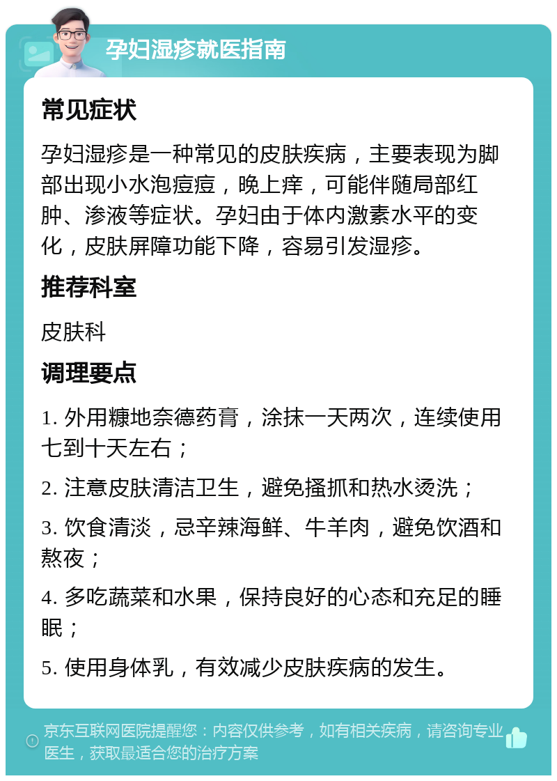 孕妇湿疹就医指南 常见症状 孕妇湿疹是一种常见的皮肤疾病，主要表现为脚部出现小水泡痘痘，晚上痒，可能伴随局部红肿、渗液等症状。孕妇由于体内激素水平的变化，皮肤屏障功能下降，容易引发湿疹。 推荐科室 皮肤科 调理要点 1. 外用糠地奈德药膏，涂抹一天两次，连续使用七到十天左右； 2. 注意皮肤清洁卫生，避免搔抓和热水烫洗； 3. 饮食清淡，忌辛辣海鲜、牛羊肉，避免饮酒和熬夜； 4. 多吃蔬菜和水果，保持良好的心态和充足的睡眠； 5. 使用身体乳，有效减少皮肤疾病的发生。