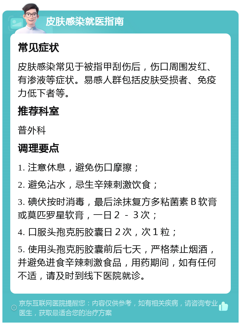 皮肤感染就医指南 常见症状 皮肤感染常见于被指甲刮伤后，伤口周围发红、有渗液等症状。易感人群包括皮肤受损者、免疫力低下者等。 推荐科室 普外科 调理要点 1. 注意休息，避免伤口摩擦； 2. 避免沾水，忌生辛辣刺激饮食； 3. 碘伏按时消毒，最后涂抹复方多粘菌素Ｂ软膏或莫匹罗星软膏，一日２－３次； 4. 口服头孢克肟胶囊日２次，次１粒； 5. 使用头孢克肟胶囊前后七天，严格禁止烟酒，并避免进食辛辣刺激食品，用药期间，如有任何不适，请及时到线下医院就诊。